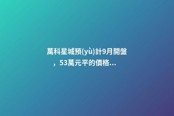 萬科星城預(yù)計9月開盤，5.3萬元/平的價格你能接受嗎？